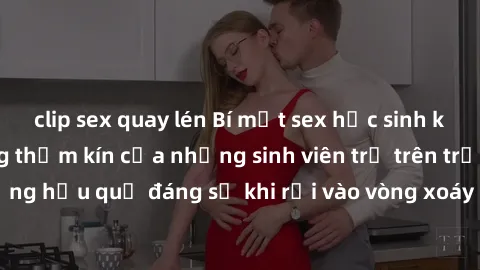 clip sex quay lén Bí mật sex học sinh không che: Cuộc sống thầm kín của những sinh viên trẻ trên trường. Những hậu quả đáng sợ khi rơi vào vòng xoáy của tình dục từ tuổi mới lớn.