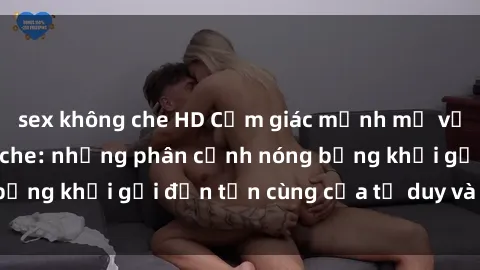 sex không che HD Cảm giác mạnh mẽ với sex BDSM không che: những phân cảnh nóng bỏng khơi gợi đến tận cùng của tư duy và cơ thể.