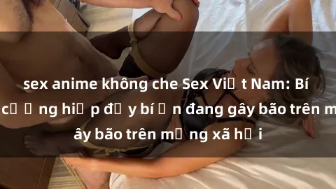 sex anime không che Sex Việt Nam: Bí mật về vụ cưỡng hiếp đầy bí ẩn đang gây bão trên mạng xã hội