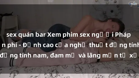 sex quán bar Xem phim sex người Pháp vietsub online miễn phí - Đỉnh cao của nghệ thuật đồng tính nam, đam mỹ và lãng mạn từ xứ sở hoa hồng!
