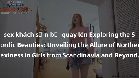 sex khách sạn bị quay lén Exploring the Sensual Charms of Nordic Beauties: Unveiling the Allure of Northern European Sexiness in Girls from Scandinavia and Beyond. Discover the Seductive Secrets of No