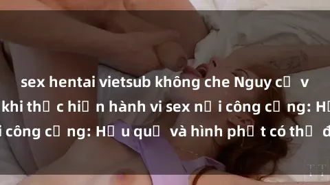 sex hentai vietsub không che Nguy cơ vi phạm pháp luật khi thực hiện hành vi sex nơi công cộng: Hậu quả và hình phạt có thể đối mặt