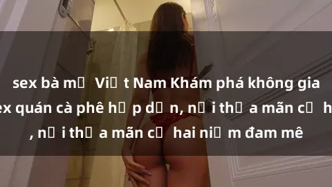 sex bà mẹ Việt Nam Khám phá không gian độc đáo tại sex quán cà phê hấp dẫn, nơi thỏa mãn cả hai niềm đam mê