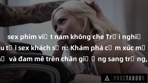 sex phim việt nam không che Trải nghiệm đỉnh cao tình yêu tại sex khách sạn: Khám phá cảm xúc mới mẻ và đam mê trên chăn giường sang trọng, độc đáo, không giới hạn.
