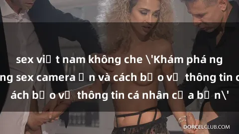sex việt nam không che 'Khám phá nguy cơ của việc sử dụng sex camera ẩn và cách bảo vệ thông tin cá nhân của bạn'