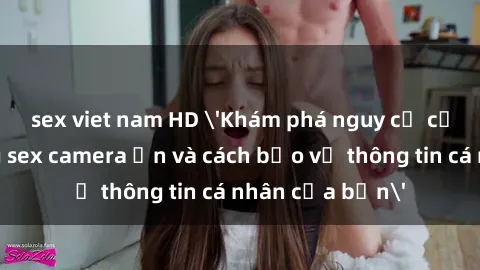 sex viet nam HD 'Khám phá nguy cơ của việc sử dụng sex camera ẩn và cách bảo vệ thông tin cá nhân của bạn'
