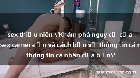 sex thiếu niên 'Khám phá nguy cơ của việc sử dụng sex camera ẩn và cách bảo vệ thông tin cá nhân của bạn'