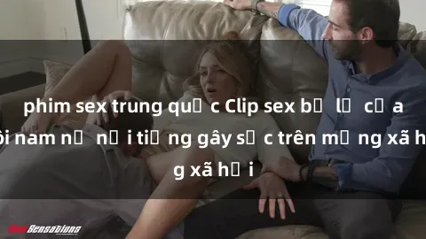 phim sex trung quốc Clip sex bị lộ của đôi nam nữ nổi tiếng gây sốc trên mạng xã hội