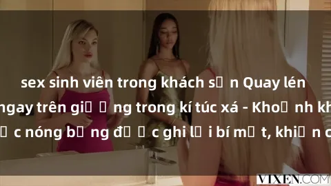 sex sinh viên trong khách sạn Quay lén sinh viên làm tình ngay trên giường trong kí túc xá - Khoảnh khắc nóng bỏng được ghi lại bí mật, khiến cả trường học xôn xao.