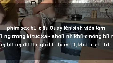 phim sex bắc âu Quay lén sinh viên làm tình ngay trên giường trong kí túc xá - Khoảnh khắc nóng bỏng được ghi lại bí mật, khiến cả trường học xôn xao.
