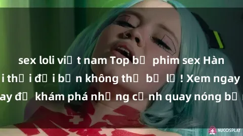 sex loli việt nam Top bộ phim sex Hàn Quốc hot nhất mọi thời đại bạn không thể bỏ lỡ! Xem ngay để khám phá những cảnh quay nóng bỏng, đầy nghẹt thở!