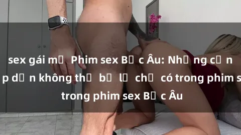 sex gái mỹ Phim sex Bắc Âu: Những cảnh nóng hấp dẫn không thể bỏ lỡ chỉ có trong phim sex Bắc Âu