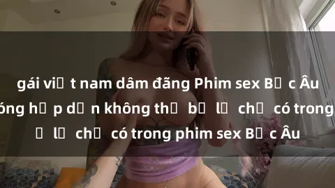 gái việt nam dâm đãng Phim sex Bắc Âu: Những cảnh nóng hấp dẫn không thể bỏ lỡ chỉ có trong phim sex Bắc Âu