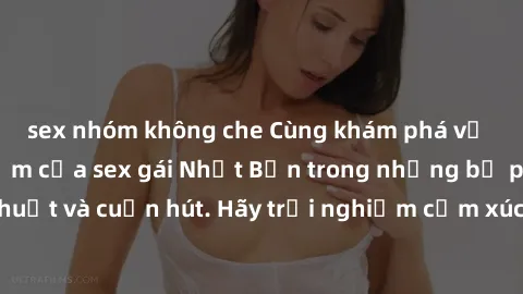 sex nhóm không che Cùng khám phá vẻ đẹp và sức gợi cảm của sex gái Nhật Bản trong những bộ phim đầy nghệ thuật và cuốn hút. Hãy trải nghiệm cảm xúc đầy mới mẻ và sống động từ những cảnh quay tinh tế v