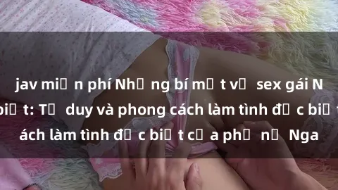 jav miễn phí Những bí mật về sex gái Nga mà bạn chưa biết: Tư duy và phong cách làm tình đặc biệt của phụ nữ Nga