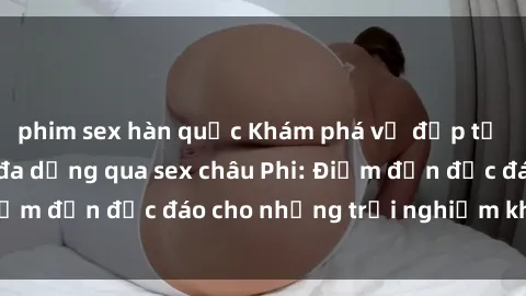 phim sex hàn quốc Khám phá vẻ đẹp tự nhiên và văn hóa đa dạng qua sex châu Phi: Điểm đến độc đáo cho những trải nghiệm khó quên