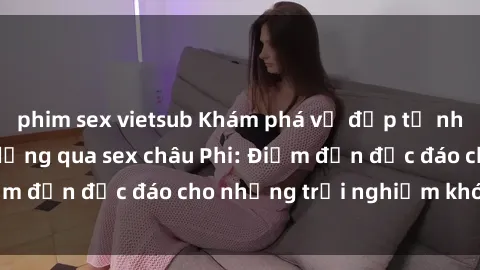phim sex vietsub Khám phá vẻ đẹp tự nhiên và văn hóa đa dạng qua sex châu Phi: Điểm đến độc đáo cho những trải nghiệm khó quên