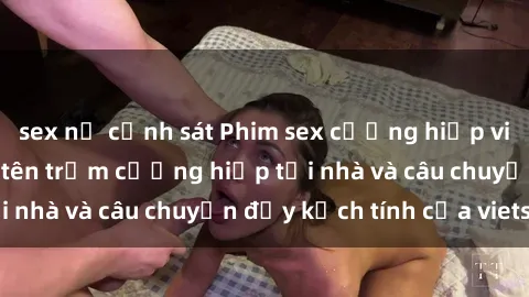 sex nữ cảnh sát Phim sex cưỡng hiếp vietsub: Nữ sinh bị tên trộm cưỡng hiếp tại nhà và câu chuyện đầy kịch tính của vietsub