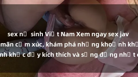 sex nữ sinh Việt Nam Xem ngay sex jav không che để thỏa mãn cảm xúc, khám phá những khoảnh khắc đầy kích thích và sống động nhất chỉ trong click!