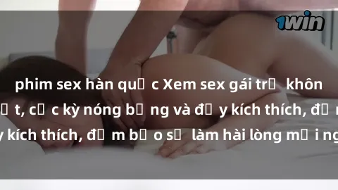 phim sex hàn quốc Xem sex gái trẻ không che hấp dẫn nhất, cực kỳ nóng bỏng và đầy kích thích, đảm bảo sẽ làm hài lòng mọi người!