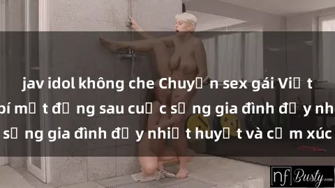 jav idol không che Chuyện sex gái Việt có chồng: Những bí mật đằng sau cuộc sống gia đình đầy nhiệt huyết và cảm xúc