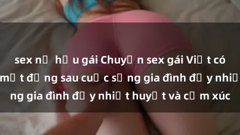 sex nữ hầu gái Chuyện sex gái Việt có chồng: Những bí mật đằng sau cuộc sống gia đình đầy nhiệt huyết và cảm xúc