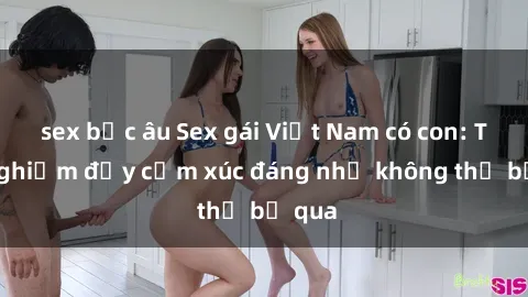 sex bắc âu Sex gái Việt Nam có con: Trải nghiệm đầy cảm xúc đáng nhớ không thể bỏ qua