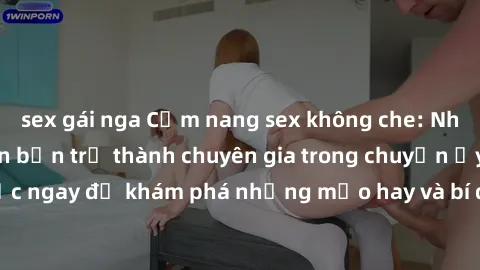 sex gái nga Cẩm nang sex không che: Những bí quyết khiến bạn trở thành chuyên gia trong chuyện ấy! Đọc ngay để khám phá những mẹo hay và bí quyết tình dục không che.
