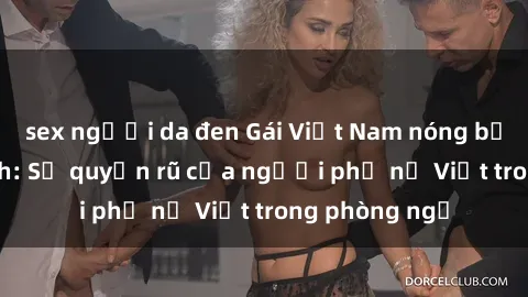 sex người da đen Gái Việt Nam nóng bỏng khi làm tình: Sự quyến rũ của người phụ nữ Việt trong phòng ngủ