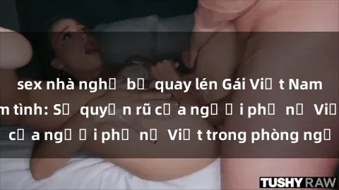 sex nhà nghỉ bị quay lén Gái Việt Nam nóng bỏng khi làm tình: Sự quyến rũ của người phụ nữ Việt trong phòng ngủ