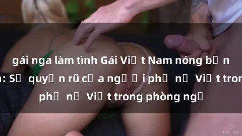 gái nga làm tình Gái Việt Nam nóng bỏng khi làm tình: Sự quyến rũ của người phụ nữ Việt trong phòng ngủ