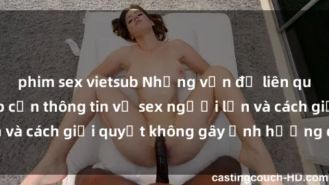 phim sex vietsub Những vấn đề liên quan đến việc tiếp cận thông tin về sex người lớn và cách giải quyết không gây ảnh hưởng đến trẻ em