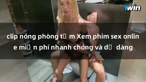 clip nóng phòng tắm Xem phim sex online miễn phí nhanh chóng và dễ dàng