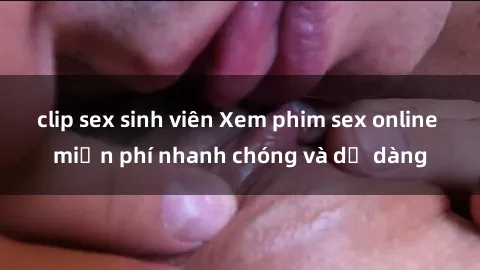 clip sex sinh viên Xem phim sex online miễn phí nhanh chóng và dễ dàng