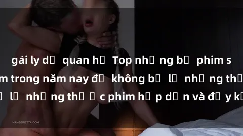 gái ly dị quan hệ Top những bộ phim sex hay nhất nên xem trong năm nay để không bỏ lỡ những thước phim hấp dẫn và đầy kịch tính.