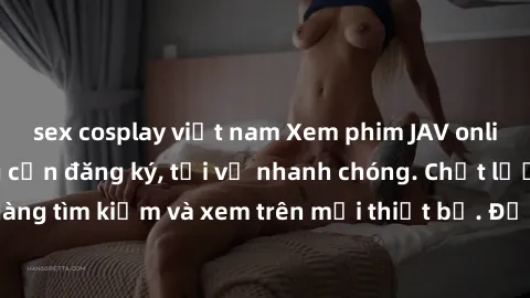 sex cosplay việt nam Xem phim JAV online miễn phí không cần đăng ký, tải về nhanh chóng. Chất lượng HD, dễ dàng tìm kiếm và xem trên mọi thiết bị. Đặc biệt, không quảng cáo làm phiền.