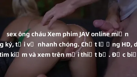sex ông cháu Xem phim JAV online miễn phí không cần đăng ký, tải về nhanh chóng. Chất lượng HD, dễ dàng tìm kiếm và xem trên mọi thiết bị. Đặc biệt, không quảng cáo làm phiền.