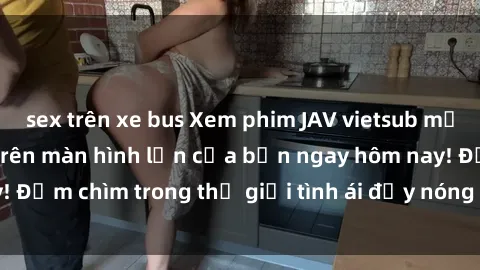 sex trên xe bus Xem phim JAV vietsub mới nhất và hấp dẫn trên màn hình lớn của bạn ngay hôm nay! Đắm chìm trong thế giới tình ái đầy nóng bỏng và kích thích.