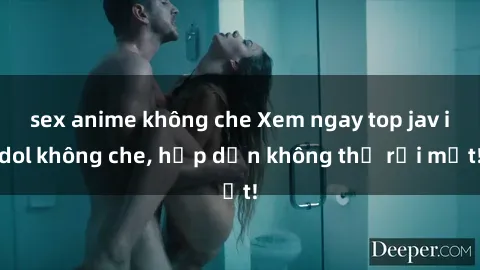 sex anime không che Xem ngay top jav idol không che, hấp dẫn không thể rời mắt!