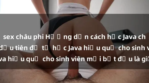 sex châu phi Hướng dẫn cách học Java cho sinh viên: Bước đầu tiên để tự học Java hiệu quả cho sinh viên mới bắt đầu là gì?