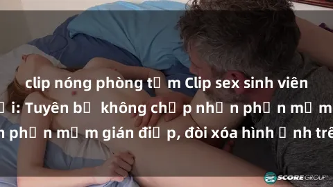 clip nóng phòng tắm Clip sex sinh viên gây sốt mạng xã hội: Tuyên bố không chấp nhận phần mềm gián điệp, đòi xóa hình ảnh trên internet