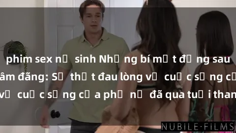 phim sex nữ sinh Những bí mật đằng sau vẻ ngoài gái già dâm đãng: Sự thật đau lòng về cuộc sống của phụ nữ đã qua tuổi thanh xuân