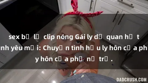 sex bị lộ clip nóng Gái ly dị quan hệ tìm kiếm tình yêu mới: Chuyện tình hậu ly hôn của phụ nữ trẻ.