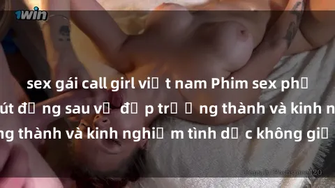 sex gái call girl việt nam Phim sex phụ nữ lớn tuổi: Sức hút đằng sau vẻ đẹp trưởng thành và kinh nghiệm tình dục không giới hạn