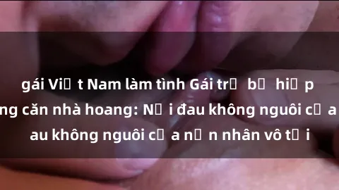gái Việt Nam làm tình Gái trẻ bị hiếp dâm bạo lực trong căn nhà hoang: Nỗi đau không nguôi của nạn nhân vô tội
