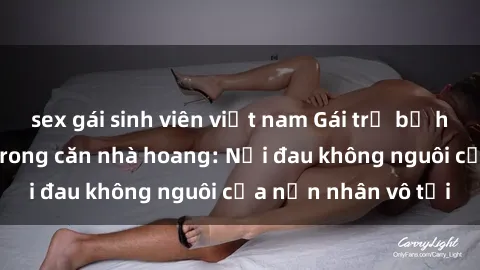 sex gái sinh viên việt nam Gái trẻ bị hiếp dâm bạo lực trong căn nhà hoang: Nỗi đau không nguôi của nạn nhân vô tội