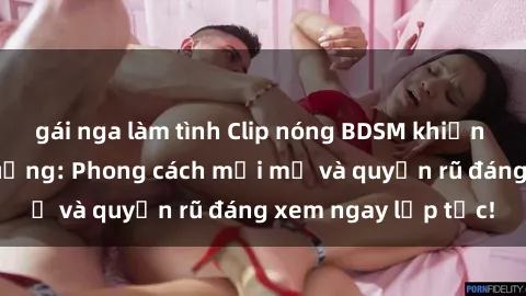 gái nga làm tình Clip nóng BDSM khiến người xem phát cuồng: Phong cách mới mẻ và quyến rũ đáng xem ngay lập tức!