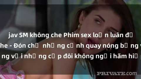 jav SM không che Phim sex loạn luân đầy kích thích không che - Đón chờ những cảnh quay nóng bỏng với những cặp đôi không ngại hãm hiếp gia đình trong lòng