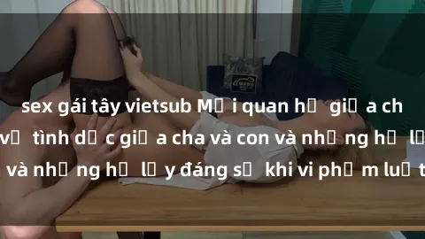 sex gái tây vietsub Mối quan hệ giữa cha và con: Sự thật về tình dục giữa cha và con và những hệ lụy đáng sợ khi vi phạm luật pháp.