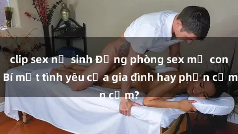 clip sex nữ sinh Động phòng sex mẹ con: Bí mật tình yêu của gia đình hay phản cảm?